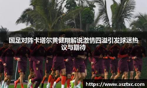 国足对阵卡塔尔黄健翔解说激情四溢引发球迷热议与期待